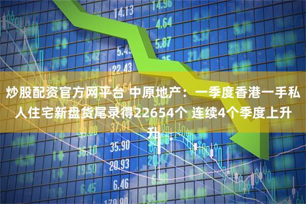 炒股配资官方网平台 中原地产：一季度香港一手私人住宅新盘货尾录得22654个 连续4个季度上升