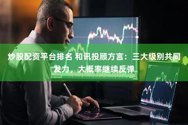 炒股配资平台排名 和讯投顾方言：三大级别共同发力，大概率继续反弹