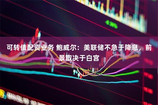 可转债配资业务 鲍威尔：美联储不急于降息，前景取决于白宫