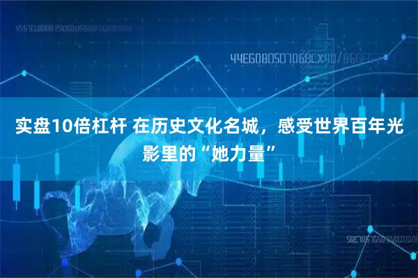 实盘10倍杠杆 在历史文化名城，感受世界百年光影里的“她力量”