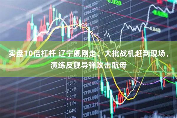 实盘10倍杠杆 辽宁舰刚走，大批战机赶到现场，演练反舰导弹攻击航母