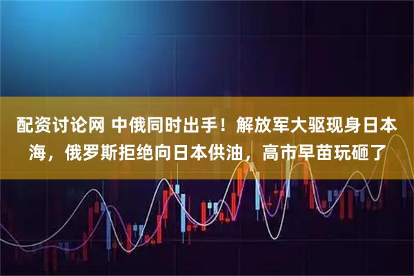 配资讨论网 中俄同时出手！解放军大驱现身日本海，俄罗斯拒绝向日本供油，高市早苗玩砸了