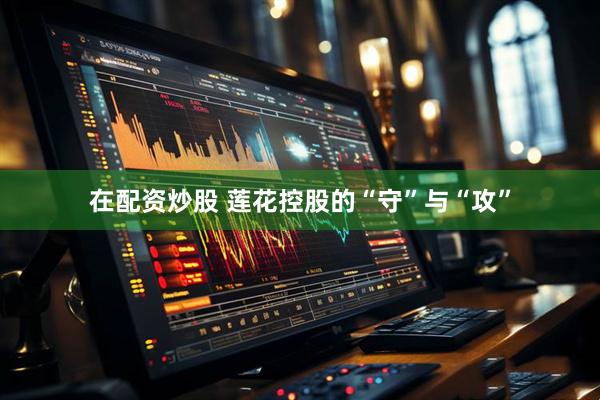 在配资炒股 莲花控股的“守”与“攻”
