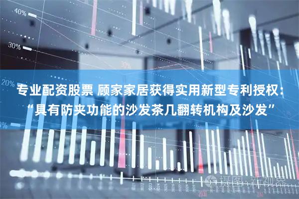 专业配资股票 顾家家居获得实用新型专利授权：“具有防夹功能的沙发茶几翻转机构及沙发”
